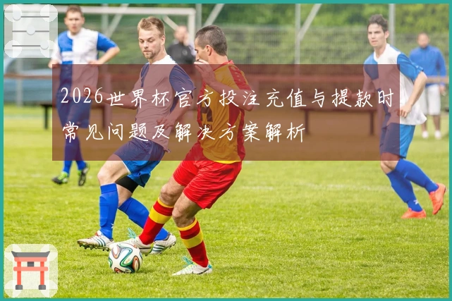 2026世界杯官方投注充值与提款时常见问题及解决方案解析