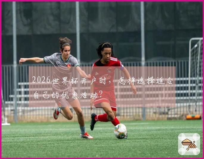 2026世界杯开户时，怎样选择适合自己的优惠活动？