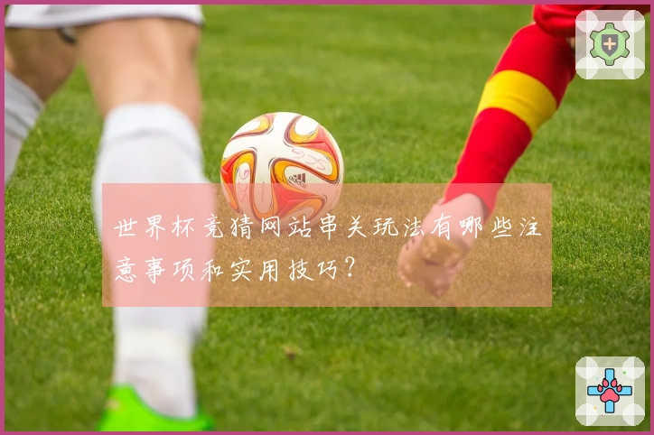 世界杯竞猜网站串关玩法有哪些注意事项和实用技巧？