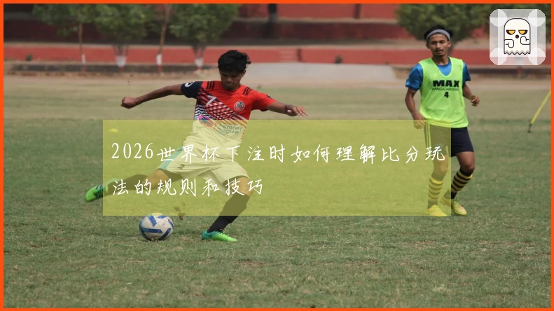 2026世界杯下注时如何理解比分玩法的规则和技巧