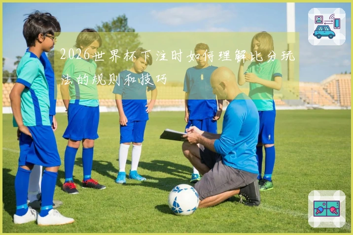 2026世界杯下注时如何理解比分玩法的规则和技巧
