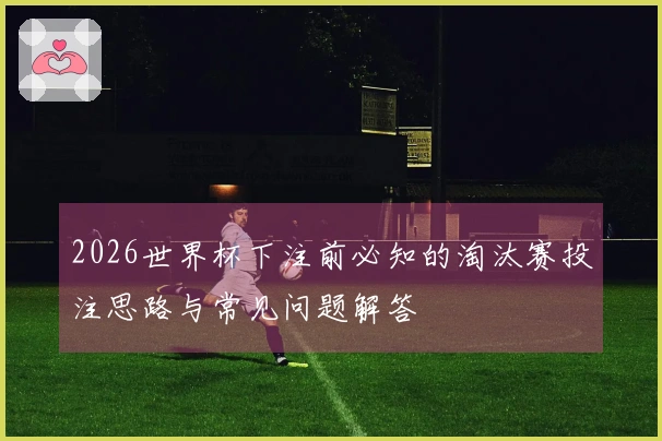 2026世界杯下注前必知的淘汰赛投注思路与常见问题解答