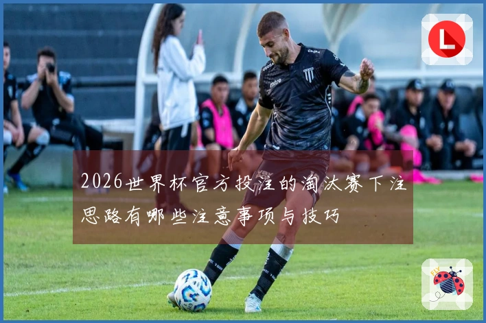 2026世界杯官方投注的淘汰赛下注思路有哪些注意事项与技巧