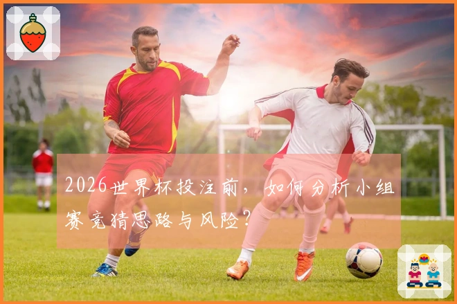 2026世界杯投注前，如何分析小组赛竞猜思路与风险？